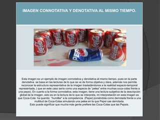 IMAGEN CONNOTATIVA Y DENOTATIVA AL MISMO TIEMPO.
Esta imagen es un ejemplo de imagen connotativa y denotativa al mismo tiempo, pues en la parte
denotativa se basa en las lecturas de lo que se ve de forma objetiva y clara, además nos permite
reconocer la estructura representativa de la imagen trasladándonos a la realidad espacio-temporal
representada, ( que en este caso sería como una especie de “pelea” entre muchas coca-colas frente a
una pepsi). En cuanto a la forma connotativa, esta imagen, tiene una lectura subjetiva de la descripción
global de la imagen, esto es en la lectura de lo que se interpreta, mi interpretación en esta imagen es
que Coca-Cola ha querido “humillar” a la competencia (Pepsi) poniéndola como derrotada frente a una
multitud de Coca-Colas simulando una pelea en la que Pepsi cae derrotada.
Esto puede significar que mucha más gente prefiere las Coca-Colas que las Pepsis.
 