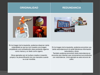 ORIGINALIDAD REDUNDANCIA
En la imagen de la izquierda, podemos observar cierta
originalidad ya que se nos muestra una imagen
empleando una contradicción clara poniendo cigarros
como manos y un dedo como cigarro.
Otros ejemplos son el muñeco creativo (creación
propia) o la personificación de una manzana cuando
va a ser mordida.
En la imagen de la izquierda, podemos encontrar una
cierta redundancia en el cartel dándonos información
redundante y obvia.
También podemos encontrar cierta redundancia en
anuncios que intentan que conozcamos sus productos
con redundancia. Unos ejemplo es este anuncio de
colón.
 
