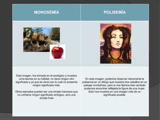 MONOSEMÍA POLISEMÍA
Esta imagen, fue tomada en el zoológico y muestra
unos leones en su hábitat, no tiene ningún otro
significado y ya que es obvio por lo cuál no presenta
ningún significado más.
Otros ejemplos pueden ser una simple manzana que
no contiene ningún significado ambiguo, sino una
simple fruta
En esta imagen, podemos observar claramente la
polisemia en un dibujo que muestra dos caballos en un
paisaje montañoso, pero si nos fijamos bien también
podemos encontrar reflejada la figura de una mujer.
Esto nos muestra en una imagen más de un
significado posible.
 