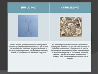 SIMPLICIDAD COMPLEJIDAD
En esta imagen, podemos observar un dibujo de un
stickman qué representa la simplicidad ya que es fácil
de representar e interpretar, exige poca atención y
esfuerzo para comprenderlo. Es sencilla de entender y
analizar ya qué tiene pocos elementos conjuntos.
En esta imagen podemos observar claramente su
complejidad. Podemos ver que hay unas escalera en
diferentes inclinaciones y perspectivas en las que
reconocemos la incoherencia de las dimensiones en
nuestra realidad ya que es físicamente imposible.
También, requiere más tiempo de asimilación y
análisis y tiene bastantes elementos dentro de la
imagen.
 