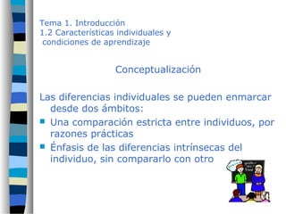 Tema 1. Introducción
1.2 Características individuales y
condiciones de aprendizaje
Conceptualización
Las diferencias individuales se pueden enmarcar
desde dos ámbitos:
 Una comparación estricta entre individuos, por
razones prácticas
 Énfasis de las diferencias intrínsecas del
individuo, sin compararlo con otro
 