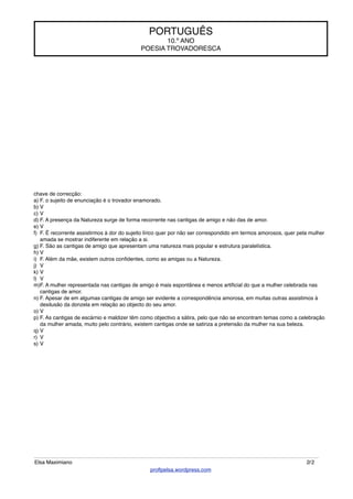 chave de correcção:
a) F. o sujeito de enunciação é o trovador enamorado.
b) V
c) V
d) F. A presença da Natureza surge de forma recorrente nas cantigas de amigo e não das de amor.
e) V
f) F. É recorrente assistirmos à dor do sujeito lírico quer por não ser correspondido em termos amorosos, quer pela mulher
amada se mostrar indiferente em relação a si.
g) F. São as cantigas de amigo que apresentam uma natureza mais popular e estrutura paralelística.
h) V
i) F. Além da mãe, existem outros conﬁdentes, como as amigas ou a Natureza.
j) V
k) V
l) V
m)F. A mulher representada nas cantigas de amigo é mais espontânea e menos artiﬁcial do que a mulher celebrada nas
cantigas de amor.
n) F. Apesar de em algumas cantigas de amigo ser evidente a correspondência amorosa, em muitas outras assistimos à
desilusão da donzela em relação ao objecto do seu amor.
o) V
p) F. As cantigas de escárnio e maldizer têm como objectivo a sátira, pelo que não se encontram temas como a celebração
da mulher amada, muito pelo contrário, existem cantigas onde se satiriza a pretensão da mulher na sua beleza.
q) V
r) V
s) V
PORTUGUÊS
10.º ANO
POESIA TROVADORESCA
Elsa Maximiano 2/2
proﬂpelsa.wordpress.com
 
