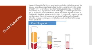  La centrifugación facilita el acercamiento de los glóbulos rojos a fin
de que los anticuerpos hagan el contacto necesario entre los sitios
antigénicos y se produzca la aglutinación; se acelera y aumenta el
fenómeno de la aglutinación. Sim embargo, la centrifugación debe
ser la adecuada para obtener un botón de células aglutinadas en el
fondo del tubo y un sobrenadante claro. El exceso de centrifugación
conduce a un fuerte empaquetamiento de los hematíes, lo cual
dificulta su suspensión y por otro lado, puede conducir a lecturas
falsas positivas.
 