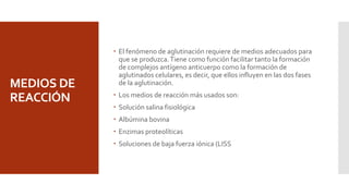 MEDIOS DE
REACCIÓN
 El fenómeno de aglutinación requiere de medios adecuados para
que se produzca.Tiene como función facilitar tanto la formación
de complejos antígeno anticuerpo como la formación de
aglutinados celulares, es decir, que ellos influyen en las dos fases
de la aglutinación.
 Los medios de reacción más usados son:
 Solución salina fisiológica
 Albúmina bovina
 Enzimas proteolíticas
 Soluciones de baja fuerza iónica (LISS
 