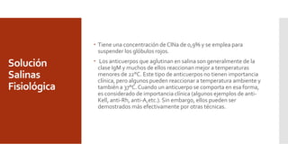 Solución
Salinas
Fisiológica
 Tiene una concentración de ClNa de 0,9% y se emplea para
suspender los glóbulos rojos.
 Los anticuerpos que aglutinan en salina son generalmente de la
clase IgM y muchos de ellos reaccionan mejor a temperaturas
menores de 22°C. Este tipo de anticuerpos no tienen importancia
clínica, pero algunos pueden reaccionar a temperatura ambiente y
también a 37°C. Cuando un anticuerpo se comporta en esa forma,
es considerado de importancia clínica (algunos ejemplos de anti-
Kell, anti-Rh, anti-A,etc.). Sin embargo, ellos pueden ser
demostrados más efectivamente por otras técnicas.
 