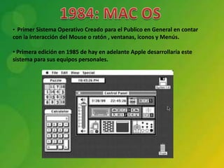 • Primer Sistema Operativo Creado para el Publico en General en contar
con la interacción del Mouse o ratón , ventanas, iconos y Menús.

• Primera edición en 1985 de hay en adelante Apple desarrollaría este
sistema para sus equipos personales.
 