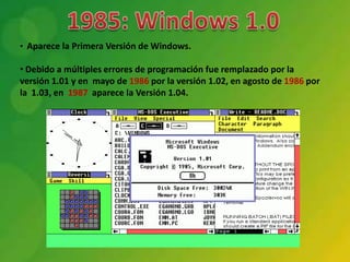 • Aparece la Primera Versión de Windows.

• Debido a múltiples errores de programación fue remplazado por la
versión 1.01 y en mayo de 1986 por la versión 1.02, en agosto de 1986 por
la 1.03, en 1987 aparece la Versión 1.04.
 