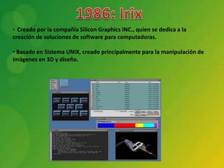 • Creado por la compañía Silicon Graphics INC., quien se dedica a la
creación de soluciones de software para computadoras.

• Basado en Sistema UNIX, creado principalmente para la manipulación de
imágenes en 3D y diseño.
 