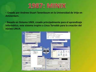 • Creado por Andrew Stuart Tanenbaum en la Universidad de Vrije en
Amsterdam.

• Basado en Sistema UNIX, creado principalmente para el aprendizaje
Informático, este sistema Inspiro a Linus Torvalds para la creación del
núcleo LINUX.
 