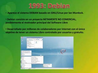 • Aparece el sistema DEBIAN basado en GNU/Linux por Ian Murdock.

• Debian consiste en un proyecto NETAMENTE NO COMERCIAL,
posiblemente el motivador principal del Software Libre

• Desarrollado por millones de colaboradores por internet con el único
objetivo de tener un sistema Libre controlado por usuarios y gratuito.
 