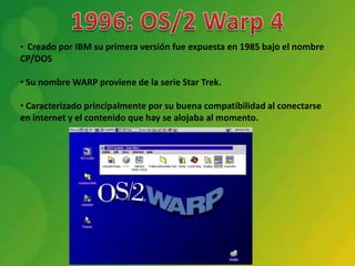 • Creado por IBM su primera versión fue expuesta en 1985 bajo el nombre
CP/DOS

• Su nombre WARP proviene de la serie Star Trek.

• Caracterizado principalmente por su buena compatibilidad al conectarse
en internet y el contenido que hay se alojaba al momento.
 