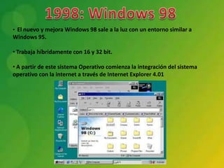 • El nuevo y mejora Windows 98 sale a la luz con un entorno similar a
Windows 95.

• Trabaja híbridamente con 16 y 32 bit.

• A partir de este sistema Operativo comienza la integración del sistema
operativo con la internet a través de Internet Explorer 4.01
 