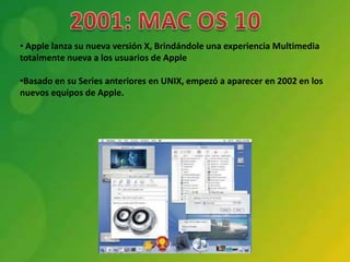 • Apple lanza su nueva versión X, Brindándole una experiencia Multimedia
totalmente nueva a los usuarios de Apple

•Basado en su Series anteriores en UNIX, empezó a aparecer en 2002 en los
nuevos equipos de Apple.
 