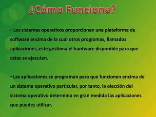 •   Los sistemas operativos proporcionan una plataforma de
software encima de la cual otros programas, llamados
aplicaciones, este gestiona el hardware disponible para que
estas se ejecuten.


• Las aplicaciones se programan para que funcionen encima de
un sistema operativo particular, por tanto, la elección del
sistema operativo determina en gran medida las aplicaciones
que puedes utilizar.
 