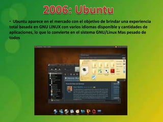 • Ubuntu aparece en el mercado con el objetivo de brindar una experiencia
total basada en GNU LINUX con varios idiomas disponible y cantidades de
aplicaciones, lo que lo convierte en el sistema GNU/Linux Mas pesado de
todos
 
