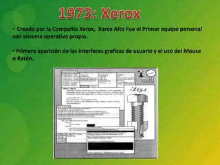 • Creado por la Compañía Xerox, Xerox Alto Fue el Primer equipo personal
con sistema operativo propio.

• Primera aparición de las interfaces graficas de usuario y el uso del Mouse
o Ratón.
 