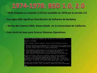 • 1974: Empieza su creación (1.0) fue sucedido en 1978 por la versión 2.0

• Sus siglas BSD significan Distribución de Software de Berkeley.

• Deriva del sistema UNIX, Desarrollado en la Universidad de California.

• Este sirvió de base para futuros Sistemas Operativos.
 