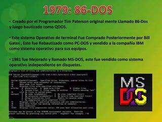 • Creado por el Programador Tim Paterson original mente Llamado 86-Dos
y luego bautizado como QDOS.

• Este sistema Operativo de terminal Fue Comprado Posteriormente por Bill
Gates , Este fue Rebautizado como PC-DOS y vendido a la compañía IBM
como sistema operativo para sus equipos.

• 1981 fue Mejorado y llamado MS-DOS, este fue vendido como sistema
operativo independiente en disquetes.
 