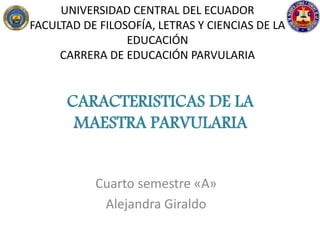 UNIVERSIDAD CENTRAL DEL ECUADOR
FACULTAD DE FILOSOFÍA, LETRAS Y CIENCIAS DE LA
EDUCACIÓN
CARRERA DE EDUCACIÓN PARVULARIA
Cuarto semestre «A»
Alejandra Giraldo
CARACTERISTICAS DE LA
MAESTRA PARVULARIA
 