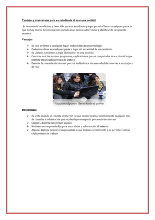 Ventajas y desventajas para un estudiante al usar una portátil
Es demasiado beneficioso y favorable para un estudiante ya que permite llevar a cualquier parte lo
que no hay mucha desventaja pero en todo caso vamos a diferenciar y clasificar de la siguiente
manera:
Ventajas






Es fácil de llevar a cualquier lugar incluso para realizar trabajos
Podemos ubicar en cualquier parte o lugar sin necesidad de un escritorio
Es Liviano y podemos cargar fácilmente en una mochila
Contiene casi los mismos programas y aplicaciones que un computador de escritorio lo que
permite crear cualquier tipo de archivo
Permite la conexión de internet por red inalámbrica sin necesidad de conectar a una tarjeta
de red

Una portátil puedes Llevar donde tú quieras
Desventajas





Es lento cuando se conecta al internet lo que impide realizar normalmente cualquier tipo
de consulta o información que se planifique compartir por medio de internet
Cargar la batería para seguir usando
No tiene una impresión fija para sacar datos o información al exterior
Algunas laptops tienen teclas pequeñas lo que impide escribir lento y no permite realizar
rápidamente un trabajo

 