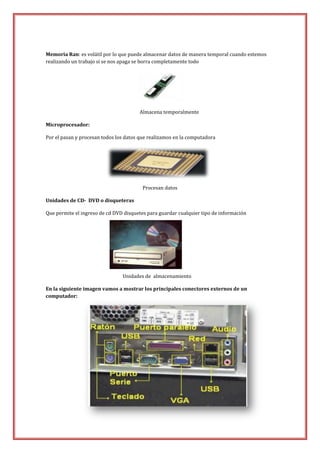 Memoria Ran: es volátil por lo que puede almacenar datos de manera temporal cuando estemos
realizando un trabajo si se nos apaga se borra completamente todo

Almacena temporalmente
Microprocesador:
Por el pasan y procesan todos los datos que realizamos en la computadora

Procesan datos
Unidades de CD- DVD o disqueteras
Que permite el ingreso de cd DVD disquetes para guardar cualquier tipo de información

Unidades de almacenamiento
En la siguiente imagen vamos a mostrar los principales conectores externos de un
computador:

 