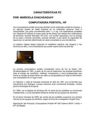 CARACTERISTICAS PC
POR: MARICELA CHACASAGUAY
COMPUTADORA PORTÁTIL, HP
Una computadora portátil (conocida también como ordenador portátil en España, y
en algunos países de habla hispana) es un ordenador personal móvil o
transportable, que pesa normalmente entre 1 y 3 kg. Los ordenadores portátiles
son capaces de realizar la mayor parte de las tareas que realizan los ordenadores
de escritorio, también llamados "de torre", con similar capacidad y con la ventaja
de su peso y tamaño reducidos; sumado también a que tienen la capacidad de
operar por un período determinado sin estar conectadas a una red eléctrica.
La palabra inglesa laptop traducida al castellano significa: lap (regazo) y top
(encima) es decir, una computadora que puede usarse sobre las piernas.

La primera computadora portátil considerada como tal fue la Epson HX20,desarrollada en 1981, a partir de la cual se observaron los grandes beneficios
para el trabajo de científicos, militares, empresarios y otros profesionales que
vieron la ventaja de poder llevar con ellos su computadora con toda la información
que necesitaban de un lugar a otro.
La Osborne 1 salió al mercado comercial en abril de 1981, con el formato que
actualmente los distingue, aunque entonces eran sumamente limitadas, incluso
para la tecnología de la época.
En 1995, con la llegada de Windows 95, la venta de las portátiles se incrementó
notablemente, y en la actualidad rebasa la ventas de los equipos de escritorio.
En el tercer trimestre de 2008, las ventas de las portátiles superaron por primera
vez las de los equipos de escritorio, según la firma de investigación iSuppli Corp.1
Descripción del Producto: Computadora Portátil HP 500 Celeron M370 1.5Ghz +
KIT de Regalo

 