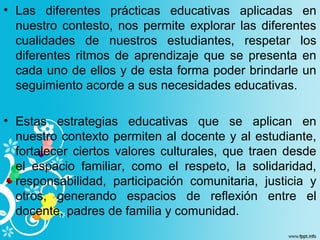 • Las diferentes prácticas educativas aplicadas en
nuestro contesto, nos permite explorar las diferentes
cualidades de nuestros estudiantes, respetar los
diferentes ritmos de aprendizaje que se presenta en
cada uno de ellos y de esta forma poder brindarle un
seguimiento acorde a sus necesidades educativas.
• Estas estrategias educativas que se aplican en
nuestro contexto permiten al docente y al estudiante,
fortalecer ciertos valores culturales, que traen desde
el espacio familiar, como el respeto, la solidaridad,
responsabilidad, participación comunitaria, justicia y
otros, generando espacios de reflexión entre el
docente, padres de familia y comunidad.
 