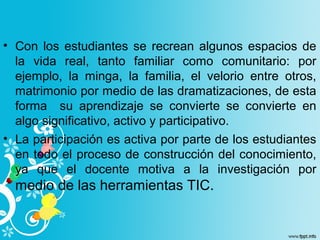 • Con los estudiantes se recrean algunos espacios de
la vida real, tanto familiar como comunitario: por
ejemplo, la minga, la familia, el velorio entre otros,
matrimonio por medio de las dramatizaciones, de esta
forma su aprendizaje se convierte se convierte en
algo significativo, activo y participativo.
• La participación es activa por parte de los estudiantes
en todo el proceso de construcción del conocimiento,
ya que el docente motiva a la investigación por
medio de las herramientas TIC.
 