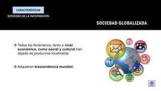 SOCIEDAD GLOBALIZADA
❖ Todos los fenómenos, tanto a nivel
económico, como social y cultural han
dejado de producirse localmente.
❖ Adquieren trascendencia mundial.
CARACTERÍSTICAS
SOCIEDAD DE LA INFORMACIÓN
 