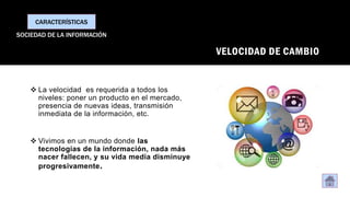 VELOCIDAD DE CAMBIO
❖ La velocidad es requerida a todos los
niveles: poner un producto en el mercado,
presencia de nuevas ideas, transmisión
inmediata de la información, etc.
❖ Vivimos en un mundo donde las
tecnologías de la información, nada más
nacer fallecen, y su vida media disminuye
progresivamente.
CARACTERÍSTICAS
SOCIEDAD DE LA INFORMACIÓN
 