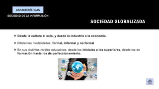 SOCIEDAD GLOBALIZADA
CARACTERÍSTICAS
SOCIEDAD DE LA INFORMACIÓN
❖ Desde la cultura al ocio, y desde la industria a la economía.
❖ Diferentes modalidades: formal, informal y no formal
❖ En sus distintos niveles educativos, desde los iniciales a los superiores, desde los de
formación hasta los de perfeccionamiento.
 