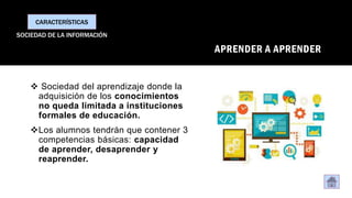 APRENDER A APRENDER
❖ Sociedad del aprendizaje donde la
adquisición de los conocimientos
no queda limitada a instituciones
formales de educación.
❖Los alumnos tendrán que contener 3
competencias básicas: capacidad
de aprender, desaprender y
reaprender.
CARACTERÍSTICAS
SOCIEDAD DE LA INFORMACIÓN
 