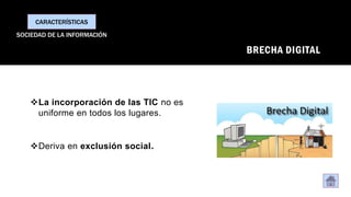 BRECHA DIGITAL
❖La incorporación de las TIC no es
uniforme en todos los lugares.
❖Deriva en exclusión social.
CARACTERÍSTICAS
SOCIEDAD DE LA INFORMACIÓN
 