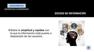 EXCESO DE INFORMACIÓN
❖Sobre la amplitud y rapidez con
la que la información está puesta a
disposición de los usuarios.
CARACTERÍSTICAS
SOCIEDAD DE LA INFORMACIÓN
 