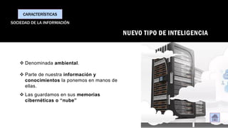 NUEVO TIPO DE INTELIGENCIA
❖ Denominada ambiental.
❖ Parte de nuestra información y
conocimientos la ponemos en manos de
ellas.
❖ Las guardamos en sus memorias
cibernéticas o “nube”
CARACTERÍSTICAS
SOCIEDAD DE LA INFORMACIÓN
 