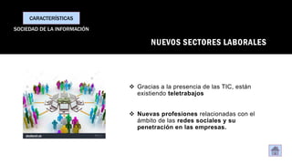NUEVOS SECTORES LABORALES
❖ Gracias a la presencia de las TIC, están
existiendo teletrabajos
❖ Nuevas profesiones relacionadas con el
ámbito de las redes sociales y su
penetración en las empresas.
CARACTERÍSTICAS
SOCIEDAD DE LA INFORMACIÓN
 