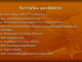 Servicios auxiliares:
 Hotel Alfonso VIII (****), Plasencia.
http://www.hotelexealfonsoviii.com/
 Hospedería P.N. Monfragüe (****), Torrejón el Rubio.
http://www.hospederiasdeextremadura.es/hotel/hospederia-parque-de-
monfrague
 Restaurante Casa Tomás, Plasencia.
http://casatomas.com/
 Extremadura En Globo, Montijo.
http://extremaduraenglobo.com/
 Seguros Mapfre
http://www.mapfre.com/seguros/es/index.shtml
 