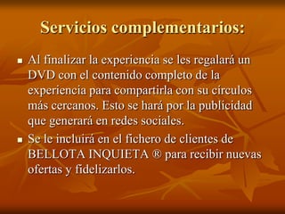 Servicios complementarios:
 Al finalizar la experiencia se les regalará un
DVD con el contenido completo de la
experiencia para compartirla con su círculos
más cercanos. Esto se hará por la publicidad
que generará en redes sociales.
 Se le incluirá en el fichero de clientes de
BELLOTA INQUIETA ® para recibir nuevas
ofertas y fidelizarlos.
 