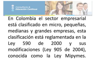 En Colombia el sector empresarial
está clasificado en micro, pequeñas,
medianas y grandes empresas, esta
clasificación está reglamentada en la
Ley 590 de 2000 y sus
modificaciones (Ley 905 de 2004),
conocida como la Ley Mipymes.
 