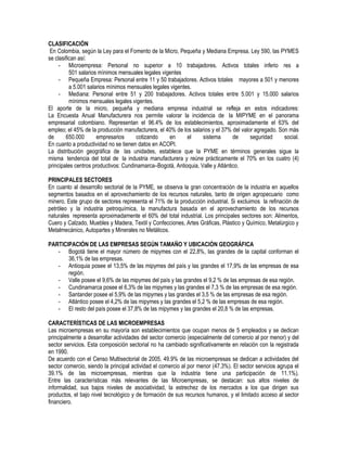 CLASIFICACIÓN
En Colombia, según la Ley para el Fomento de la Micro, Pequeña y Mediana Empresa, Ley 590, las PYMES
se clasifican así:
- Microempresa: Personal no superior a 10 trabajadores. Activos totales inferio res a
501 salarios mínimos mensuales legales vigentes
- Pequeña Empresa: Personal entre 11 y 50 trabajadores. Activos totales mayores a 501 y menores
a 5.001 salarios mínimos mensuales legales vigentes.
- Mediana: Personal entre 51 y 200 trabajadores. Activos totales entre 5.001 y 15.000 salarios
mínimos mensuales legales vigentes.
El aporte de la micro, pequeña y mediana empresa industrial se refleja en estos indicadores:
La Encuesta Anual Manufacturera nos permite valorar la incidencia de la MIPYME en el panorama
empresarial colombiano. Representan el 96.4% de los establecimientos, aproximadamente el 63% del
empleo; el 45% de la producción manufacturera, el 40% de los salarios y el 37% del valor agregado. Son más
de 650.000 empresarios cotizando en el sistema de seguridad social.
En cuanto a productividad no se tienen datos en ACOPI.
La distribución geográfica de las unidades, establece que la PYME en términos generales sigue la
misma tendencia del total de la industria manufacturera y reúne prácticamente el 70% en los cuatro (4)
principales centros productivos: Cundinamarca–Bogotá, Antioquia, Valle y Atlántico.
PRINCIPALES SECTORES
En cuanto al desarrollo sectorial de la PYME, se observa la gran concentración de la industria en aquellos
segmentos basados en el aprovechamiento de los recursos naturales, tanto de origen agropecuario como
minero. Este grupo de sectores representa el 71% de la producción industrial. Si excluimos la refinación de
petróleo y la industria petroquímica, la manufactura basada en el aprovechamiento de los recursos
naturales representa aproximadamente el 60% del total industrial. Los principales sectores son: Alimentos,
Cuero y Calzado, Muebles y Madera, Textil y Confecciones, Artes Gráficas, Plástico y Químico, Metalúrgico y
Metalmecánico, Autopartes y Minerales no Metálicos.
PARTICIPACIÓN DE LAS EMPRESAS SEGÚN TAMAÑO Y UBICACIÓN GEOGRÁFICA
- Bogotá tiene el mayor número de mipymes con el 22,8%, las grandes de la capital conforman el
36,1% de las empresas.
- Antioquia posee el 13,5% de las mipymes del país y las grandes el 17,9% de las empresas de esa
región.
- Valle posee el 9,6% de las mipymes del país y las grandes el 9,2 % de las empresas de esa región.
- Cundinamarca posee el 6,3% de las mipymes y las grandes el 7,3 % de las empresas de esa región.
- Santander posee el 5,9% de las mipymes y las grandes el 3,5 % de las empresas de esa región.
- Atlántico posee el 4,2% de las mipymes y las grandes el 5,2 % de las empresas de esa región.
- El resto del país posee el 37,8% de las mipymes y las grandes el 20,8 % de las empresas.
CARACTERÍSTICAS DE LAS MICROEMPRESAS
Las microempresas en su mayoría son establecimientos que ocupan menos de 5 empleados y se dedican
principalmente a desarrollar actividades del sector comercio (especialmente del comercio al por menor) y del
sector servicios. Esta composición sectorial no ha cambiado significativamente en relación con la registrada
en 1990.
De acuerdo con el Censo Multisectorial de 2005, 49.9% de las microempresas se dedican a actividades del
sector comercio, siendo la principal actividad el comercio al por menor (47.3%). El sector servicios agrupa el
39.1% de las microempresas, mientras que la industria tiene una participación de 11.1%).
Entre las características más relevantes de las Microempresas, se destacan: sus altos niveles de
informalidad, sus bajos niveles de asociatividad, la estrechez de los mercados a los que dirigen sus
productos, el bajo nivel tecnológico y de formación de sus recursos humanos, y el limitado acceso al sector
financiero.
 