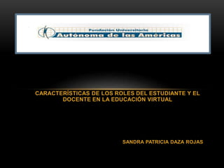 CARACTERÍSTICAS DE LOS ROLES DEL ESTUDIANTE Y EL 
DOCENTE EN LA EDUCACIÓN VIRTUAL 
SANDRA PATRICIA DAZA ROJAS 
 