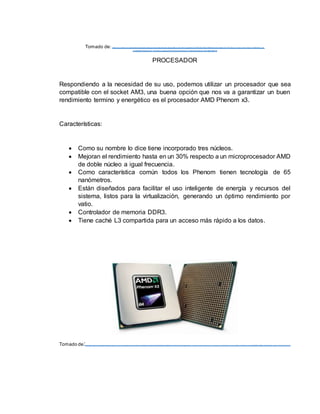 Tomado de: https://www.google.com.co/url?sa=i&rct=j&q=&esrc=s&source=imag es&cd=&cad= rja&uact=8&ve d=0a hUKEwianaajnrXLAhXM1B4KHWbcDOMQjRwIBw&url=http%3A%2F%2Fwww.no device.es%2 Fdrive r%2Fn6 8s3b-v er-6 -
x%2Fget90072.html&bvm=bv.11657308 6,d.d mo&psig=AFQjCNEbAjnEI3HkEaXCCrT2hRvKZlfr ug&ust= 14576 6896 53803 94
PROCESADOR
Respondiendo a la necesidad de su uso, podemos utilizar un procesador que sea
compatible con el socket AM3, una buena opción que nos va a garantizar un buen
rendimiento termino y energético es el procesador AMD Phenom x3.
Características:
 Como su nombre lo dice tiene incorporado tres núcleos.
 Mejoran el rendimiento hasta en un 30% respecto a un microprocesador AMD
de doble núcleo a igual frecuencia.
 Como característica común todos los Phenom tienen tecnología de 65
nanómetros.
 Están diseñados para facilitar el uso inteligente de energía y recursos del
sistema, listos para la virtualización, generando un óptimo rendimiento por
vatio.
 Controlador de memoria DDR3.
 Tiene caché L3 compartida para un acceso más rápido a los datos.
Tomado de:https ://www.google.c om .c o/url?s a=i&rct=j&q=&es rc =s &s ourc e=im ages &c d=&c ad=rja&uac t=8&v ed=0ahUKEwjQ1uHInbXLAhVKGx 4KHSfpA10QjRwI Bw&url=http%3A%2F%2Fwww.x atak a.c om %2Fordenadores %2Fnuev os -am d-phenom -x 3-8750-blac k -edition-8450e-y -8250e&ps ig=AFQjCNGiNUtNEZx QNM O-a9Nz DDQ6G9y v gg&us t=1457668783591042
 