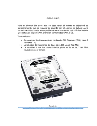 DISCO DURO
Para la elección del disco duro se debe tener en cuenta la capacidad de
almacenamiento que se requiera de acuerdo con el entorno de trabajo; como
necesito un disco duro de alta capacidad de almacenamiento, rápido fácil de instalar
y de actualizar elegí el SATA 3 también son llamados SATA 6 Gb.
Características:
 Su capacidad de almacenamiento oscila entre 500 Gigabytes (Gb) y hasta 8
Terabytes (Tb)
 La velocidad de trasferencia de datos es de 600 Megabytes (Mb)
 La velocidad a que los discos internos giran es de es de 7200 RPM
(revoluciones por minuto)
Tomado de:
https://www.google.com.co/url?sa=i&rct=j&q=&esrc=s&source=images&cd=&cad=rja&uact=8 &ved=0ahUKEwjQ jsa3prXLAh XG2B4 KHTLaCvkQjRwIBw&url =http %3 A%2 F%2 Fwww.pcactual.com %2Farticulo%2Flabora torio%2Fana lisis%2Fal macenami
ento%2Fmemorias_flash%2Fdiscos_ssd%2F9793%2Fdisco_duro_sata_iii_western_digital_caviar_black.html&bvm=bv.116573086,d.d mo&psig = AFQjCNGxX8b VKkIPncD486M0h2_S5DTU7Q &ust=1457671136664403
 