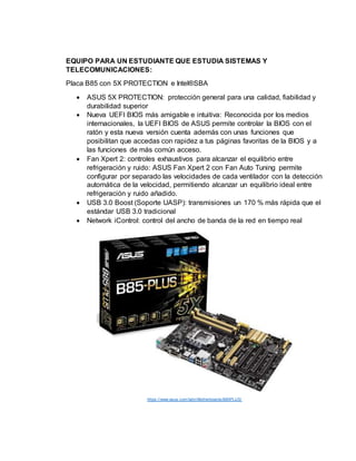 EQUIPO PARA UN ESTUDIANTE QUE ESTUDIA SISTEMAS Y
TELECOMUNICACIONES:
Placa B85 con 5X PROTECTION e Intel®SBA
 ASUS 5X PROTECTION: protección general para una calidad, fiabilidad y
durabilidad superior
 Nueva UEFI BIOS más amigable e intuitiva: Reconocida por los medios
internacionales, la UEFI BIOS de ASUS permite controlar la BIOS con el
ratón y esta nueva versión cuenta además con unas funciones que
posibilitan que accedas con rapidez a tus páginas favoritas de la BIOS y a
las funciones de más común acceso.
 Fan Xpert 2: controles exhaustivos para alcanzar el equilibrio entre
refrigeración y ruido: ASUS Fan Xpert 2 con Fan Auto Tuning permite
configurar por separado las velocidades de cada ventilador con la detección
automática de la velocidad, permitiendo alcanzar un equilibrio ideal entre
refrigeración y ruido añadido.
 USB 3.0 Boost (Soporte UASP): transmisiones un 170 % más rápida que el
estándar USB 3.0 tradicional
 Network iControl: control del ancho de banda de la red en tiempo real
https://www.asus.com/latin/Motherboards/B85PLUS/
 