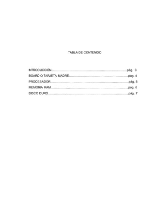 TABLA DE CONTENIDO
INTRODUCCIÓN.……………………………………………………….……….pág. 3
BOARD O TARJETA MADRE…………………………………………………..pág. 4
PROCESADOR….………………………………………………………….…….pág. 5
MEMORIA RAM…………………………………………………………………..pág. 6
DISCO DURO……………………………………………………………………..pág. 7
 