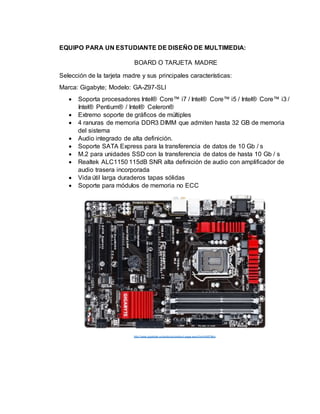 EQUIPO PARA UN ESTUDIANTE DE DISEÑO DE MULTIMEDIA:
BOARD O TARJETA MADRE
Selección de la tarjeta madre y sus principales características:
Marca: Gigabyte; Modelo: GA-Z97-SLI
 Soporta procesadores Intel® Core™ i7 / Intel® Core™ i5 / Intel® Core™ i3 /
Intel® Pentium® / Intel® Celeron®
 Extremo soporte de gráficos de múltiples
 4 ranuras de memoria DDR3 DIMM que admiten hasta 32 GB de memoria
del sistema
 Audio integrado de alta definición.
 Soporte SATA Express para la transferencia de datos de 10 Gb / s
 M.2 para unidades SSD con la transferencia de datos de hasta 10 Gb / s
 Realtek ALC1150 115dB SNR alta definición de audio con amplificador de
audio trasera incorporada
 Vida útil larga duraderos tapas sólidas
 Soporte para módulos de memoria no ECC
http://www.gigabyte.us/products/product-page.aspx?pid=4957#ov
 