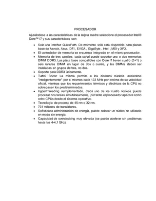 PROCESADOR
Ajustándose a las características de la tarjeta madre seleccione el procesador Intel®
Core™ i7 y sus características son:
 Solo una interfaz QuickPath. De momento solo esta disponible para placas
base de Asrock, Asus, DFI , EVGA , GigaByte , Intel , MSI y XFX.
 El controlador de memoria se encuentra integrado en el mismo procesador.
 Memoria de tres canales: cada canal puede soportar una o dos memorias
DIMM DDR3. Las placa base compatibles con Core i7 tienen cuatro (3+1) o
seis ranuras DIMM en lugar de dos o cuatro, y las DIMMs deben ser
instaladas en grupos de tres, no dos.
 Soporte para DDR3 únicamente.
 Turbo Boost: La misma permite a los distintos núcleos acelerarse
"inteligentemente" por sí mismos cada 133 MHz por encima de su velocidad
oficial, mientras que los requerimientos térmicos y eléctricos de la CPU no
sobrepasen los predeterminados.
 HyperThreading reimplementado. Cada uno de los cuatro núcleos puede
procesar dos tareas simultáneamente, por tanto el procesador aparece como
ocho CPUs desde el sistema operativo.
 Tecnología de proceso de 45 nm o 32 nm.
 731 millones de transistores.
 Sofisticada administración de energía, puede colocar un núcleo no utilizado
en modo sin energía.
 Capacidad de overclocking muy elevada (se puede acelerar sin problemas
hasta los 4-4,1 GHz).
 