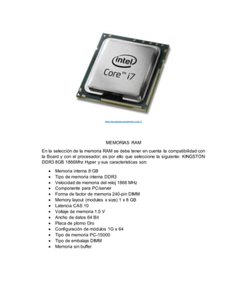 https://es.wikipedia.org/wiki/Intel_Core_i7
MEMORIAS RAM
En la selección de la memoria RAM se debe tener en cuenta la compatibilidad con
la Board y con el procesador; es por ello que seleccione la siguiente: KINGSTON
DDR3 8GB 1866Mhz Hyper y sus características son:
 Memoria interna 8 GB
 Tipo de memoria interna DDR3
 Velocidad de memoria del reloj 1866 MHz
 Componente para PC/server
 Forma de factor de memoria 240-pin DIMM
 Memory layout (modules x size) 1 x 8 GB
 Latencia CAS 10
 Voltaje de memoria 1.5 V
 Ancho de datos 64 Bit
 Placa de plomo Oro
 Configuración de módulos 1G x 64
 Tipo de memoria PC-15000
 Tipo de embalaje DIMM
 Memoria sin buffer
 