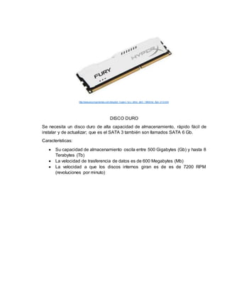 http://www.pccomponentes.com/kingston_hyper x_fur y_white_ddr3_1866mhz_8gb_cl10.html
DISCO DURO
Se necesita un disco duro de alta capacidad de almacenamiento, rápido fácil de
instalar y de actualizar; que es el SATA 3 también son llamados SATA 6 Gb.
Características:
 Su capacidad de almacenamiento oscila entre 500 Gigabytes (Gb) y hasta 8
Terabytes (Tb)
 La velocidad de trasferencia de datos es de 600 Megabytes (Mb)
 La velocidad a que los discos internos giran es de es de 7200 RPM
(revoluciones por minuto)
 