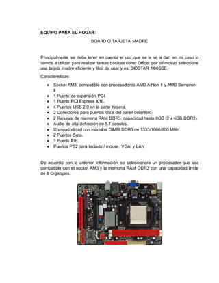 EQUIPO PARA EL HOGAR:
BOARD O TARJETA MADRE
Principalmente se debe tener en cuenta el uso que se le va a dar; en mi caso lo
vamos a utilizar para realizar tareas básicas como Office, por tal motivo seleccione
una tarjeta madre eficiente y fácil de usar y es: BIOSTAR N68S3B.
Características:
 Socket AM3, compatible con procesadores AMD Athlon II y AMD Sempron
II
 1 Puerto de expansión PCI.
 1 Puerto PCI Express X16.
 4 Puertos USB 2.0 en la parte trasera.
 2 Conectores para puertos USB del panel delantero.
 2 Ranuras de memoria RAM DDR3, capacidad hasta 8GB (2 x 4GB DDR3).
 Audio de alta definición de 5.1 canales.
 Compatibilidad con módulos DIMM DDR3 de 1333/1066/800 MHz.
 2 Puertos Sata.
 1 Puerto IDE.
 Puertos PS2 para teclado / mouse, VGA, y LAN
De acuerdo con la anterior información se seleccionara un procesador que sea
compatible con el socket AM3 y la memoria RAM DDR3 con una capacidad límite
de 8 Gigabytes.
 